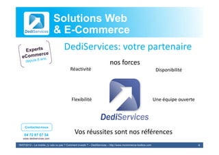 Solutions Web
                            & E-Commerce
                              E-
                                     DediServices: votre partenaire
                                                                           nos forces
                                                                               f
                                          Réactivité                                                              Disponibilité




                                           Flexibilité                                                           Une équipe ouverte




     Contactez-nous

    04 72 87 07 54
                                              Vos réussites sont nos références
                                              V é it           t      éfé
   www.dediservices.com

19/07/2012 – Le mobile, j’y vais ou pas ? Comment investir ? – DediServices – http://www.mcommerce-toolbox.com                        4
 