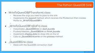 BEAM SUMMIT NYC 2023
#
The Python QuestDB Sink
● WriteToQuestDB(PTransform) class
○ Receives the args you need to pass to the sink
○ Implements the expand method, which receives the PCollection then invokes
ParDo to _WriteTOQuestDBFn
○
● _WriteToQuestDBFn(DoFn) class
○ Instantiates _QuestDBSink on start_bundle
○ Flushes/releases _QuestDBSink on ﬁnish_bundle
○ Implements display_data to show info on the UI
○ Calls to _QuestDBSink.write on the process method
○
● _QuestDBSink class
○ Deals with the QuestDB connection itself
 