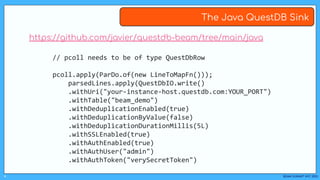 BEAM SUMMIT NYC 2023
#
The Java QuestDB Sink
https://github.com/javier/questdb-beam/tree/main/java
// pcoll needs to be of type QuestDbRow
pcoll.apply(ParDo.of(new LineToMapFn()));
parsedLines.apply(QuestDbIO.write()
.withUri("your-instance-host.questdb.com:YOUR_PORT")
.withTable("beam_demo")
.withDeduplicationEnabled(true)
.withDeduplicationByValue(false)
.withDeduplicationDurationMillis(5L)
.withSSLEnabled(true)
.withAuthEnabled(true)
.withAuthUser("admin")
.withAuthToken("verySecretToken")
 