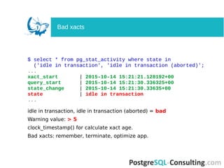 $ select * from pg_stat_activity where state in
('idle in transaction', 'idle in transaction (aborted)';
...
xact_start | 2015-10-14 15:21:21.128192+00
query_start | 2015-10-14 15:21:30.336325+00
state_change | 2015-10-14 15:21:30.33635+00
state | idle in transaction
...
idle in transaction, idle in transaction (aborted) = bad
Warning value: > 5
clock_timestamp() for calculate xact age.
Bad xacts: remember, terminate, optimize app.
Bad xacts
 