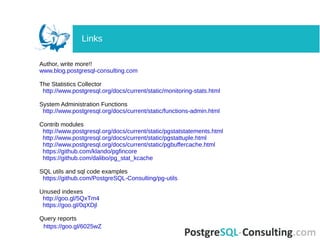 Author, write more!!
www.blog.postgresql-consulting.com
The Statistics Collector
http://www.postgresql.org/docs/current/static/monitoring-stats.html
System Administration Functions
http://www.postgresql.org/docs/current/static/functions-admin.html
Contrib modules
http://www.postgresql.org/docs/current/static/pgstatstatements.html
http://www.postgresql.org/docs/current/static/pgstattuple.html
http://www.postgresql.org/docs/current/static/pgbuffercache.html
https://github.com/klando/pgfincore
https://github.com/dalibo/pg_stat_kcache
SQL utils and sql code examples
https://github.com/PostgreSQL-Consulting/pg-utils
Unused indexes
http://goo.gl/5QxTm4
https://goo.gl/0qXDjl
Query reports
https://goo.gl/6025wZ
Links
 