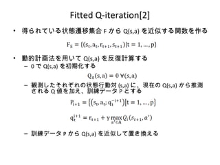 Fitted Q-iteration[2]
• 得られている状態遷移集合 F から Q(s,a) を近似する関数を作る
• 動的計画法を用いて Q(s,a) を反復計算する
– 0 で Q(s,a) を初期化する
– 観測したそれぞれの状態行動対 (s,a) に、現在の Q(s,a) から推測
される Q 値を加え、訓練データ P とする
– 訓練データ P から Q(s,a) を近似して置き換える
 