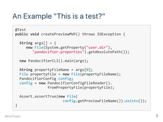 An Example "This is a test?"
@Test
public void createPreviewMVP() throws IOException {
  String args[] = { 
     new File(System.getProperty("user.dir"),
        "pandocifier.properties").getAbsolutePath()};
        
  new PandocifierCLI().main(args);
  String propertyFileName = args[0];
  File propertyFile = new File(propertyFileName);
  PandocifierConfig config;
  config = new PandocifierConfigFileReader().
               fromPropertyFile(propertyFile);
        
  Assert.assertTrue(new File(
                      config.getPreviewFileName()).exists());
}
@EvilTester 5
 