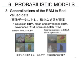 6. PROBABILISTIC MODELS
3. Generalizations of the RBM to Real-
   valued data
  – 画像データに対し、様々な拡張が提案
    • Gaussian RBM, mean and covariance RBM,
      covariance RBM, spike-and-slab RBM




      学習した特徴とトレーニングデータの画像が近い様子
                                               37
 