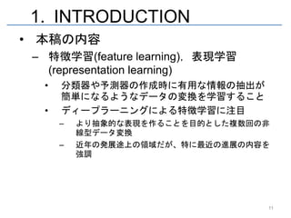 1. INTRODUCTION
• 本稿の内容
 – 特徴学習(feature learning)，表現学習
   (representation learning)
  •   分類器や予測器の作成時に有用な情報の抽出が
      簡単になるようなデータの変換を学習すること
  •   ディープラーニングによる特徴学習に注目
      –   より抽象的な表現を作ることを目的とした複数回の非
          線型データ変換
      –   近年の発展途上の領域だが、特に最近の進展の内容を
          強調




                                 11
 