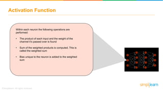 Activation Function
Within each neuron the following operations are
performed:
• The product of each input and the weight of the
channel it’s passed over is found
• Sum of the weighted products is computed. This is
called the weighted sum
• Bias unique to the neuron is added to the weighted
sum
 