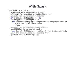 With Spark
JavaSparkContent sc = ...;
JavaRDD<DataSet> trainingData = ...;
MultiLayerConfiguration networkConfig = ...;
//Create the TrainingMaster instance
int examplesPerDataSetObject = 1;
TrainingMaster trainingMaster =
new ParameterAveragingTrainingMaster.Builder(examplesPerDataSetObjec
.(other configuration options)
.build();
//Create the SparkDl4jMultiLayer instance
SparkDl4jMultiLayer sparkNetwork =
new SparkDl4jMultiLayer(sc, networkConfig, trainingMaster);
//Fit the network using the training data:
sparkNetwork.fit(trainingData);
 