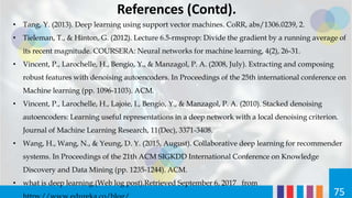 References (Contd).
• Tang, Y. (2013). Deep learning using support vector machines. CoRR, abs/1306.0239, 2.
• Tieleman, T., & Hinton, G. (2012). Lecture 6.5-rmsprop: Divide the gradient by a running average of
its recent magnitude. COURSERA: Neural networks for machine learning, 4(2), 26-31.
• Vincent, P., Larochelle, H., Bengio, Y., & Manzagol, P. A. (2008, July). Extracting and composing
robust features with denoising autoencoders. In Proceedings of the 25th international conference on
Machine learning (pp. 1096-1103). ACM.
• Vincent, P., Larochelle, H., Lajoie, I., Bengio, Y., & Manzagol, P. A. (2010). Stacked denoising
autoencoders: Learning useful representations in a deep network with a local denoising criterion.
Journal of Machine Learning Research, 11(Dec), 3371-3408.
• Wang, H., Wang, N., & Yeung, D. Y. (2015, August). Collaborative deep learning for recommender
systems. In Proceedings of the 21th ACM SIGKDD International Conference on Knowledge
Discovery and Data Mining (pp. 1235-1244). ACM.
• what is deep learning.(Web log post).Retrieved September 6, 2017 from
75
 