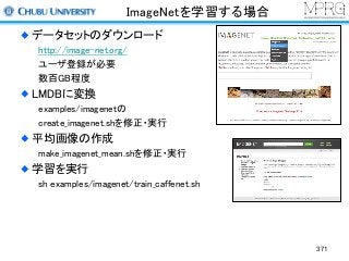 ImageNetを学習する場合
データセットのダウンロード
http://image-net.org/
ユーザ登録が必要
数百GB程度
LMDBに変換
examples/imagenetの
create_imagenet.shを修正・実行
平均画像の作成
make_imagenet_mean.shを修正・実行
学習を実行
sh examples/imagenet/train_caffenet.sh
371
 