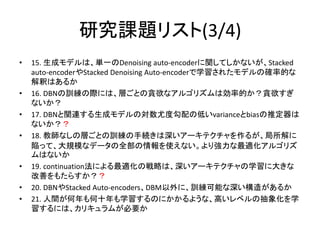 研究課題リスト(3/4)
•   15. 生成モデルは、単一のDenoising auto-encoderに関してしかないが、Stacked
    auto-encoderやStacked Denoising Auto-encoderで学習されたモデルの確率的な
    解釈はあるか
•   16. DBNの訓練の際には、層ごとの貪欲なアルゴリズムは効率的か？貪欲すぎ
    ないか？
•   17. DBNと関連する生成モデルの対数尤度勾配の低いvarianceとbiasの推定器は
    ないか？？
•   18. 教師なしの層ごとの訓練の手続きは深いアーキテクチャを作るが、局所解に
    陥って、大規模なデータの全部の情報を使えない。より強力な最適化アルゴリズ
    ムはないか
•   19. continuation法による最適化の戦略は、深いアーキテクチャの学習に大きな
    改善をもたらすか？？
•   20. DBNやStacked Auto-encoders、DBM以外に、訓練可能な深い構造があるか
•   21. 人間が何年も何十年も学習するのにかかるような、高いレベルの抽象化を学
    習するには、カリキュラムが必要か
 