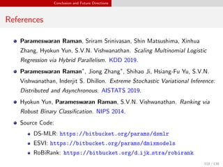 Conclusion and Future Directions
References
Parameswaran Raman, Sriram Srinivasan, Shin Matsushima, Xinhua
Zhang, Hyokun Yun, S.V.N. Vishwanathan. Scaling Multinomial Logistic
Regression via Hybrid Parallelism. KDD 2019.
Parameswaran Raman∗
, Jiong Zhang∗
, Shihao Ji, Hsiang-Fu Yu, S.V.N.
Vishwanathan, Inderjit S. Dhillon. Extreme Stochastic Variational Inference:
Distributed and Asynchronous. AISTATS 2019.
Hyokun Yun, Parameswaran Raman, S.V.N. Vishwanathan. Ranking via
Robust Binary Classiﬁcation. NIPS 2014.
Source Code:
DS-MLR: https://bitbucket.org/params/dsmlr
ESVI: https://bitbucket.org/params/dmixmodels
RoBiRank: https://bitbucket.org/d ijk stra/robirank
118 / 138
 