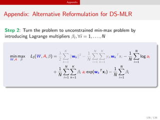 Appendix
Appendix: Alternative Reformulation for DS-MLR
Step 2: Turn the problem to unconstrained min-max problem by
introducing Lagrange multipliers βi , ∀i = 1, . . . , N
min
W ,A
max
β
L2(W , A, β) =
λ
2
K
k=1
wk
2
−
1
N
N
i=1
K
k=1
yik wk
T
xi −
1
N
N
i=1
log ai
+
1
N
N
i=1
K
k=1
βi ai exp(wk
T
xi ) −
1
N
N
i=1
βi
136 / 138
 
