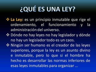  La Ley: es un principio inmutable que rige el
ordenamiento, el funcionamiento y la
administración del universo.
 Dónde no hay leyes no hay legislador y dónde
no hay un legislador todo es un caos.
 Ningún ser humano es el creador de las leyes
superiores, porque la ley es un asunto divino
e inmutable, pero lo que si el hombre ha
hecho es desarrollar las normas inferiores de
esas leyes inmutables para organizar …
 