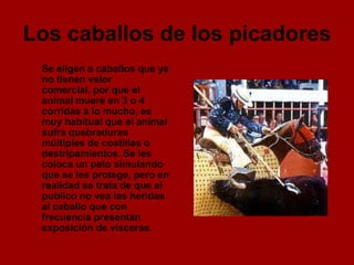 Los caballos de los picadores
 Se eligen a caballos que ya
 no tienen valor
 comercial, por que el
 animal muere en 3 o 4
 corridas a lo mucho, es
 muy habitual que el animal
 sufra quebraduras
 múltiples de costillas o
 destripamientos. Se les
 coloca un peto simulando
 que se les protege, pero en
 realidad se trata de que el
 publico no vea las heridas
 al caballo que con
 frecuencia presentan
 exposición de vísceras.
 