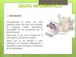 DELITO INFORMATICO

   DEFINICIÓN:

Generalmente se asocia con toda
conducta ilícita que hace uso indebido
de cualquier medio informático,
susceptible de ser sancionada por el
derecho penal.
Aquel que se da con la ayuda de la
informática o de técnicas anexas.
Delito que se ha llevado a cabo
utilizando un elemento informático o
telemático contra derechos y libertades
de los ciudadanos
 