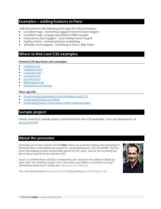 © 2018 ClickStart – www.clickstart.net
Examples – adding features to Flare
I will demonstrate the following Flare-specific CSS techniques:
 Condition tags – formatting tagged content in print targets
 Condition tags – popup tag labels in HTML5 targets
 Drop-downs and togglers – auto-hiding in print targets
 TopNav menu – animated hover underlining
 Variables and snippets – formatting in Flare’s XML Editor
Where to find cool CSS examples
General CSS tips/tricks and examples
 codepad.co
 codepen.com
 css-tricks.com
 cssdeck.com
 lea.verou.me
 littlesnippets.net
 w3schools.com/w3css
Flare-specific
 forums.madcapsoftware.com/viewforum.php?f=6
 madcapsoftware.com/blog
 madcapsoftware.com/resources/live-webinars.aspx
Sample project
I have created a sample project to demonstrate the CSS examples. You can download it at:
goo.gl/YFCFkD
About the presenter
Scott DeLoach is the Founder of ClickStart, where he provides training and consulting for
MadCap Flare, embedded user assistance, JavaScript/jQuery, CSS, and HTML5. He has
been developing browser-based help systems for 20+ years, and he has received four
Best in Show awards for his work from STC.
Scott is a certified Flare and Doc-to-Help instructor, and he is the author of MadCap
Flare 2018: The Definitive Guide, CSS to the Point, and HTML5 to the Point. For more
information about Scott's books see www.lulu.com/clickstart.
You can reach Scott at www.clickstart.net or by email at scott@clickstart.net.
 