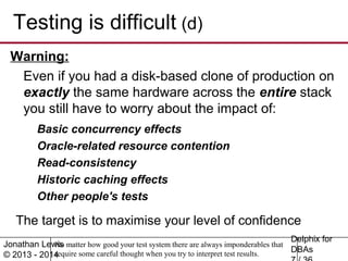 Testing is difficult (d) 
Warning: 
Even if you had a disk-based clone of production on 
exactly the same hardware across the entire stack 
you still have to worry about the impact of: 
The target is to maximise your level of confidence 
Delphix for 
DBAs 
7 / 36 
Basic concurrency effects 
Oracle-related resource contention 
Read-consistency 
Historic caching effects 
Other people's tests 
Jonathan Lewis 
© 2013 - 2014 
No matter how good your test system there are always imponderables that 
require some careful thought when you try to interpret test results. 
 
