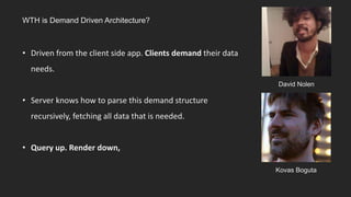 David Nolen
Kovas Boguta
WTH is Demand Driven Architecture?
• Driven from the client side app. Clients demand their data
needs.
• Server knows how to parse this demand structure
recursively, fetching all data that is needed.
• Query up. Render down,
 