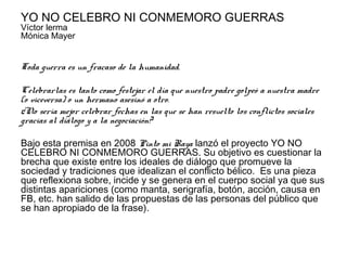 YO NO CELEBRO NI CONMEMORO GUERRAS
Víctor lerma
Mónica Mayer
Toda guerra es un fracaso de la humanidad.
Celebrarlas es tanto como festejar el día que nuestro padre golpeó a nuestra madre
(o viceversa) o un hermano asesinó a otro.
¿No sería mejor celebrar fechas en las que se han resuelto los conflictos sociales
gracias al diálogo y a la negociación?
Bajo esta premisa en 2008 Pinto mi Raya lanzó el proyecto YO NO
CELEBRO NI CONMEMORO GUERRAS. Su objetivo es cuestionar la
brecha que existe entre los ideales de diálogo que promueve la
sociedad y tradiciones que idealizan el conflicto bélico. Es una pieza
que reflexiona sobre, incide y se genera en el cuerpo social ya que sus
distintas apariciones (como manta, serigrafía, botón, acción, causa en
FB, etc. han salido de las propuestas de las personas del público que
se han apropiado de la frase).
 