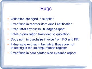 Bugs
   Validation changed in supplier
   Error fixed in reorder item email notification
   Fixed utf-8 error in multi ledger export
   Fetch organization from lead to quotation
   Copy uom in purchase invoice from PO and PR
   If duplicate entries in tax table, those are not
    reflecting in the sales/purchase register
   Error fixed in cost center wise expense report
 