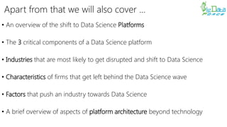Apart from that we will also cover …
• An overview of the shift to Data Science Platforms
• The 3 critical components of a Data Science platform
• Industries that are most likely to get disrupted and shift to Data Science
• Characteristics of firms that get left behind the Data Science wave
• Factors that push an industry towards Data Science
• A brief overview of aspects of platform architecture beyond technology
 