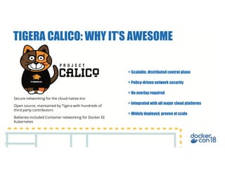 Secure networking for the cloud-native era
Open source, maintained by Tigera with hundreds of
third party contributors
Batteries-included Container networking for Docker EE
Kubernetes
> Scalable, distributed control plane
> Policy-driven network security
> No overlay required
> Integrated with all major cloud platforms
> Widely deployed, proven at scale
TIGERA CALICO: WHY IT’S AWESOME
 