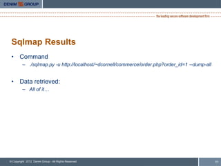 Sqlmap Results
 • Command
         – ./sqlmap.py -u http://localhost/~dcornell/commerce/order.php?order_id=1 --dump-all


 • Data retrieved:
         – All of it…




© Copyright 2012 Denim Group - All Rights Reserved                                              11
 