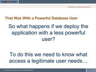 That Was With a Powerful Database User

       So what happens if we deploy the
        application with a less powerful
                     user?

        To do this we need to know what
        access a legitimate user needs…
© Copyright 2012 Denim Group - All Rights Reserved   14
 