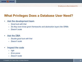 What Privileges Does a Database User Need?
 • Ask the development team
         – Good luck with that
         – Do they even know given frameworks and abstraction layers like ORMs
         – Doesn‟t scale


 • Ask the DBA
         – Double good luck with that
         – Doesn‟t scale


 • Inspect the code
         – Ugh
         – Error prone
         – Doesn‟t scale

© Copyright 2012 Denim Group - All Rights Reserved                               15
 