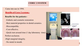 CEREC 2 SYSTEM
• Came into use in 1994.
• Benefits of Cerec 2 system:-
• Benefits for the patients:-
-Esthetic and cosmetic restoration
-Best material properties in dental ceramics.
-Biocompatible.
-Cost-effective.
-Quick turn around time (1 day laboratory time)
Perfect occlusion.
-High marginal integrity.
-No metal in mouth.
 
