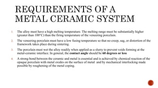 1. The alloy must have a high melting temperature. The melting range must be substantially higher
(greater than 100°C) than the firing temperature of the veneering porcelain.
2. The veneering porcelain must have a low fusing temperature so that no creep, sag, or distortion of the
framework takes place during sintering.
3. The porcelain must wet the alloy readily when applied as a slurry to prevent voids forming at the
metal-ceramic interface. In general, the contact angle should be 60 degrees or less
4. A strong bond between the ceramic and metal is essential and is achieved by chemical reaction of the
opaque porcelain with metal oxides on the surface of metal and by mechanical interlocking made
possible by roughening of the metal coping.
 