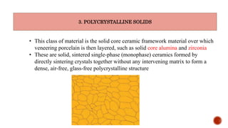 3. POLYCRYSTALLINE SOLIDS
• This class of material is the solid core ceramic framework material over which
veneering porcelain is then layered, such as solid core alumina and zirconia
• These are solid, sintered single-phase (monophase) ceramics formed by
directly sintering crystals together without any intervening matrix to form a
dense, air-free, glass-free polycrystalline structure
 