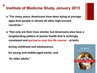 + Institute of Medicine Study, January 2013


―For many years, Americans have been dying at younger
ages than people in almost all other high-income

countries.‖


―Not only are their lives shorter, but Americans also have a
longstanding pattern of poorer health that is strikingly

consistent and pervasive over the life course – at birth,
during childhood and adolescence,
for young and middle-aged adults, and

for older adults.‖

 