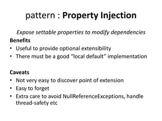 pattern : Property Injection 
Expose settable properties to modify dependencies 
Benefits 
• Useful to provide optional extensibility 
• There must be a good “local default” implementation 
Caveats 
• Not very easy to discover point of extension 
• Easy to forget 
• Extra care to avoid NullReferenceExceptions, handle 
thread-safety etc 
 