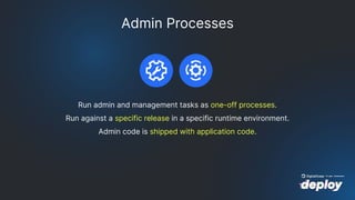 Admin Processes
Run admin and management tasks as one-off processes.
Run against a specific release in a specific runtime environment.
Admin code is shipped with application code.
 