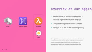 6 | 5 0
Overview of our approa
• Write a simple OCR code using OpenCV +
Tesseract algorithm in Python language
• Configure the algorithm in AWS Lambda
• Deploy it as an API on Amazon API gateway
6 | 5 0
OCR or Optical character recognition or optical character reader is the electronic
or mechanical conversion of images of typed, handwritten or printed text into
machine-encoded text, whether from a scanned document, a photo of a
document, a scene-photo or from subtitle text superimposed on an image.
 