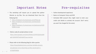 8 | 5 0
Important Notes
• The workshop will require you to upload few python
libraries as zip files. You can download them from the
following link
• https://implayers.s3.amazonaws.com/Pillow.zip
• https://implayers.s3.amazonaws.com/tesseract-
layer.zip
• https://implayers.s3.amazonaws.com/pytesseract%3D
%3D0.3.3.zip
• Python codes & sample photos to test
https://drive.google.com/drive/folders/1jVXiI1QzOwaqW
ggY-kDGE4WTtsd2mbX5?usp=sharing
• Please refer to the following blog for other queries
https://towardsdatascience.com/aws-lambda-amazon-
api-gateway-not-as-daunting-as-they-sound-part-1-
d77b92f53626
Pre-requisites
• Python development experience
• Basics on Computer Vision and OCR
• Activated AWS account (You might need to enter your
credit card details to activate the account. Don’t worry
you won’t be charged for the same)
 