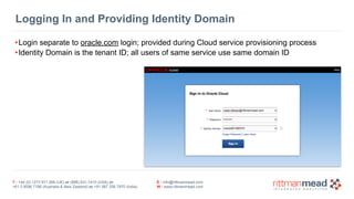 Logging In and Providing Identity Domain 
•Login separate to oracle.com login; provided during Cloud service provisioning process 
•Identity Domain is the tenant ID; all users of same service use same domain ID 
T : +44 (0) 1273 911 268 (UK) or (888) 631-1410 (USA) or 
+61 3 9596 7186 (Australia & New Zealand) or +91 997 256 7970 (India) 
E : info@rittmanmead.com 
W : www.rittmanmead.com 
 