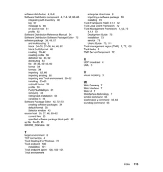 software distribution 4, 6–8                           enterprise directories 8
Software Distribution component 4, 7–8, 52, 62–63      importing a software package 59
    integrating with Inventory 48                      installing 73
    log 67                                          Tivoli Framework Patch 4.1.1 72
    message ID 66                                   Tivoli Java Client Framework 72
    on source host 61                               Tivoli Management Framework 7, 52, 73
    profile 52                                         4.1.1 72
Software Distribution Reference Manual 34              Deployment Guide 73
Software Distribution Software Package Editor 72       installation 73
software package 38, 49, 57                            service 73
    and multicasting 5                                 User’s Guide 73, 111
    block 34–35, 37–38, 44, 48, 62                  Tivoli management region (TMR) 7, 72, 100
    block (built) format 46                         Tivoli tasks 6
    creating 39–42                                  TMR Server Component 72
    creating profile 56
    definition file 34, 62
    distributing 53
                                                    U
                                                    UDP broadcast 4
    file 34–35, 42–43, 60
                                                    UML 3
    format 34
    formats 34
    importing 52, 60                                V
    importing existing 60                           visual modeling 3
    importing into Tivoli environment 59–62
    installing 63–65
                                                    W
    not-built format 35                             Web Gateway 7
    profile 59                                      Web Interface 7
    PurifyPlusSWD.pm 61                             Web UI 7
    removing 46                                     WebSphere technology 7
    rolling back installation 65                    wmdist command 65
    variables in 45                                 wsetinvswd y command 48, 63
Software Package Editor 42, 72–73                   wundosp command 65
    creating software packages 34
    default format 35
    Selector window 43
source host 35, 37, 46, 60–62
    current files 35
    specified software package block path 62
sp file 34–35, 43
SWARE_SIG table 62


T
target environment 8
TCP connection 4
Tivoli Desktop For Windows 72
Tivoli endpoint 100
    installation 101
Tivoli endpoint agent 100, 103–104
Tivoli environment



                                                                                      Index     115
 
