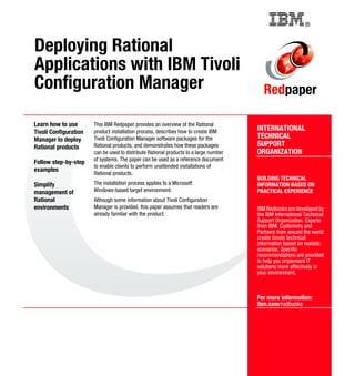 Back cover                                         ®



Deploying Rational
Applications with IBM Tivoli
Configuration Manager                                                                     Redpaper

Learn how to use       This IBM Redpaper provides an overview of the Rational
Tivoli Configuration   product installation process, describes how to create IBM       INTERNATIONAL
Manager to deploy      Tivoli Configuration Manager software packages for the          TECHNICAL
Rational products      Rational products, and demonstrates how these packages          SUPPORT
                       can be used to distribute Rational products to a large number   ORGANIZATION
                       of systems. The paper can be used as a reference document
Follow step-by-step
                       to enable clients to perform unattended installations of
examples
                       Rational products.
                                                                                       BUILDING TECHNICAL
Simplify               The installation process applies to a Microsoft                 INFORMATION BASED ON
management of          Windows-based target environment.                               PRACTICAL EXPERIENCE
Rational               Although some information about Tivoli Configuration
environments           Manager is provided, this paper assumes that readers are        IBM Redbooks are developed by
                       already familiar with the product.                              the IBM International Technical
                                                                                       Support Organization. Experts
                                                                                       from IBM, Customers and
                                                                                       Partners from around the world
                                                                                       create timely technical
                                                                                       information based on realistic
                                                                                       scenarios. Specific
                                                                                       recommendations are provided
                                                                                       to help you implement IT
                                                                                       solutions more effectively in
                                                                                       your environment.



                                                                                       For more information:
                                                                                       ibm.com/redbooks
 