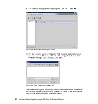 6. The Software Package Editor window opens. Click File → Save As.




               Figure 3-8 New software package is created

               7. The Save window opens. In the Look in field, choose a local directory, and
                  type a name in the File name field. In the Files of Type field, be sure that
                  Software Package (.sp) is selected. Click Save.




               Figure 3-9 Save the software package file

               The software package file for Rational PurifyPlus has been created successfully.
               In Chapter 4, “Deployment of Rational packages” on page 51, we describe how
               this package gets distributed to targeted endpoints.


42   Deploying Rational Applications with IBM Tivoli Configuration Manager
 