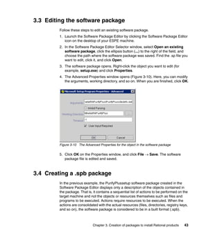 3.3 Editing the software package
         Follow these steps to edit an existing software package.
         1. Launch the Software Package Editor by clicking the Software Package Editor
            icon on the desktop of your ESPE machine.
         2. In the Software Package Editor Selector window, select Open an existing
            software package, click the ellipsis button (...) to the right of the field, and
            choose the path where the software package was saved. Find the .sp file you
            want to edit, click it, and click Open.
         3. The software package opens. Right-click the object you want to edit (for
            example, setup.exe) and click Properties.
         4. The Advanced Properties window opens (Figure 3-10). Here, you can modify
            the arguments, working directory, and so on. When you are finished, click OK.




         Figure 3-10 The Advanced Properties for the object in the software package

         5. Click OK on the Properties window, and click File → Save. The software
            package file is edited and saved.



3.4 Creating a .spb package
         In the previous example, the PurifyPlussetup software package created in the
         Software Package Editor displays only a description of the objects contained in
         the package. That is, it contains a sequential list of actions to be performed on the
         target machine and not the objects or resources themselves such as files and
         programs to be executed. Actions require resources to be executed. When the
         actions are consolidated with the actual resources (files, directories, registry keys,
         and so on), the software package is considered to be in a built format (.spb).



                               Chapter 3. Creation of packages to install Rational products   43
 