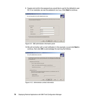 9. Supply and confirm the password you would like to use for the db2admin user
                  ID. In our example, we use the password smartway. Click Next to continue.




               Figure A-9 DB2 administrator information panel

               10.We will not bother with e-mail notification in this example, so just click Next to
                  continue, then click OK to acknowledge the warning that follows.




               Figure A-10 Administrator contact information




78   Deploying Rational Applications with IBM Tivoli Configuration Manager
 