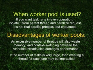 When worker pool is used?When worker pool is used?
If you want task runs in even operation,
isolate it from parent thread and parallize request.
It is not real parallel process, but enqueued.
Disadvantages of worker pools:Disadvantages of worker pools:
An excessive number of threads will also waste
memory, and context-switching between the
runnable threads also damages performance
If the number of tasks is very large, then creating a
thread for each one may be impractical
 