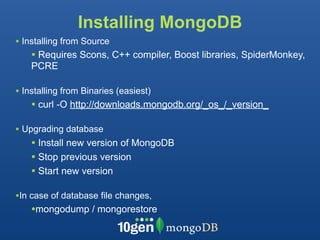 Installing MongoDB
• Installing from Source
    • Requires Scons, C++ compiler, Boost libraries, SpiderMonkey,
    PCRE

• Installing from Binaries (easiest)
    • curl -O http://downloads.mongodb.org/_os_/_version_

• Upgrading database
    • Install new version of MongoDB
    • Stop previous version
    • Start new version

•In case of database file changes,
    •mongodump / mongorestore
 