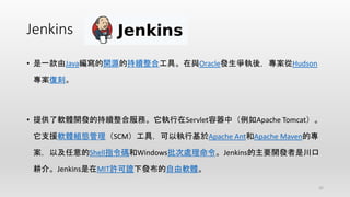Jenkins
• 是一款由Java編寫的開源的持續整合工具。在與Oracle發生爭執後，專案從Hudson
專案復刻。
• 提供了軟體開發的持續整合服務。它執行在Servlet容器中（例如Apache Tomcat）。
它支援軟體組態管理（SCM）工具，可以執行基於Apache Ant和Apache Maven的專
案，以及任意的Shell指令碼和Windows批次處理命令。Jenkins的主要開發者是川口
耕介。Jenkins是在MIT許可證下發布的自由軟體。
32
 