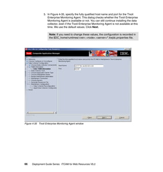 5. In Figure 4-35, specify the fully qualified host name and port for the Tivoli
                    Enterprise Monitoring Agent. This dialog checks whether the Tivoli Enterprise
                    Monitoring Agent is available or not. You can still continue installing the data
                    collector, even if the Tivoli Enterprise Monitoring Agent is not available at this
                    time. We use the default values. Click Next.

                      Note: If you need to change these values, the configuration is recorded in
                      the $DC_home/runtimes/<ver>.<node>.<server>/*.kwjdc.properties file.




Figure 4-35 Tivoli Enterprise Monitoring Agent window




66    Deployment Guide Series: ITCAM for Web Resources V6.2
 