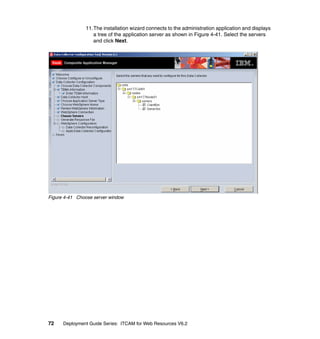11.The installation wizard connects to the administration application and displays
                  a tree of the application server as shown in Figure 4-41. Select the servers
                  and click Next.




Figure 4-41 Choose server window




72    Deployment Guide Series: ITCAM for Web Resources V6.2
 
