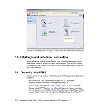 Figure 3-16 The Web console showing the build number after the installation of Fixpack 1



3.3 Initial login and installation verification
              Regardless of the platform that you install Tivoli Provisioning Manager for OS
              Deployment server on, you should verify the installation. This section contains
              information on how to perform an initial log on to the administrative console and
              verify the installation.


3.3.1 Connecting using HTTPS
              After the server is successfully installed, log on to the Web console and verify the
              installation.
              1. You can access Tivoli Provisioning Manager for OS Deployment
                 administrative console using following the following URL:
                  http://server_hostname_or_ip:port_number (e.g. http://nice:8080)
                  If you enabled HTTPS access you will most likely receive a warning in your
                  browser about the untrusted certificate. This is because the certificate used to
                  encrypt the connection is a self-signed certificate and you do not have it in




112   Deployment Guide Series: Tivoli Provisioning Manager for OS Deployment V5.1
 