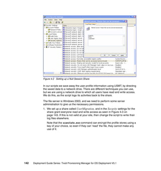 Figure 4-2 Setting up a Null Session Share

              In our scripts we save away the user profile information using USMT, by directing
              the saved data to a network drive. There are different techniques you can use,
              but we are using a network drive to which all users have read and write access.
              We do this, as the script logs its activities back to the share.

              The file server is Windows 2003, and we need to perform some server
              administration to give us the necessary permissions.
              1. We set up a share called UserMigration, and in the Security settings for the
                 share grant everyone read and write access as seen in Figure 4-3 on
                 page 143. If this is not valid at your site, then change the script to write their
                 log files elsewhere.
                  Note that the scanstate.exe command can encrypt the profile stores using a
                  key of your choice, so even if they can ‘read’ the file, they cannot make any
                  use of it.




142   Deployment Guide Series: Tivoli Provisioning Manager for OS Deployment V5.1
 